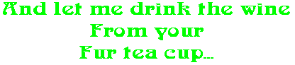 And let me drink the wine From your Fur tea cup...