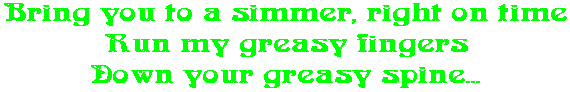 Bring you to a simmer, right on time Run my greasy fingers Down your greasy spine...