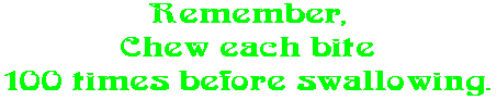 Remember, Chew each bite 100 times before swallowing.