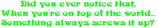 Did you ever notice that, When you're on top of the world... Something always screws it up?