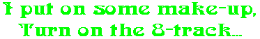 I put on some make-up, Turn on the 8-track...